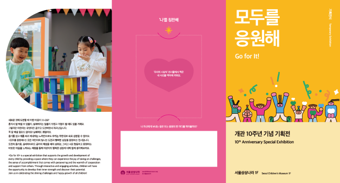 새로운 것에 도전할 때 어떤 마음이 드나요? 혼자서 잘 해낼 수 있을지, 실패하지는 않을지 두렵고 걱정이 될 때도 있을 거예요. 그렇지만 어린이는 무엇이든 꿈꾸고 도전하면서 자라난답니다. 꼭 잘 해낼 필요도 없어요! 실패해도 괜찮아요. 용기를 갖고 애를 써서 해내려는 노력만으로도 우리는 무한대로 쑥쑥 성장할 수 있어요. <모두를 응원해>는 모든 어린이의 빛나는 도전과 행복한 성장을 응원하는 전시입니다. 도전의 즐거움, 실패하더라도 끝까지 해냈을 때의 성취감, 그리고 서로 협동하고 응원하는 따뜻한 마음을 느껴보는 체험을 통해 어린이의 행복한 성장에 대해 함께 생각해보아요. '나'를 칭찬해 '우리의 시상식' 전시물에서 찍은 내 사진을 액자에 끼워요. 나 자신에게 보내는 칭찬 또는 응원의 한 마디를 적어볼까요? 모두를 응원해 Go for It! 개관 10주년 기념 기획전 서울상상나라 1F